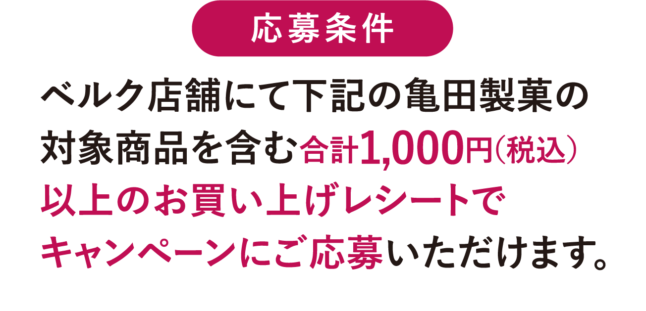 応募条件 ベルク店舗にて下記の亀田製菓の対象商品を含む合計1,000円（税込）以上のお買い上げレシートでキャンペーンにご応募いただけます。